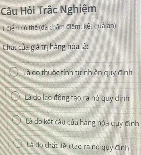 Câu Hỏi Trắc N ghiêm
1 điểm có thể đã chǎm điểm, kết quả ẩn)
Chất của giá trị hàng hóa là:
Là do thuộc tính tự nhiên quy định
là do lao động tạo ra nó quy định
là do kết cấu của hàng hóa quy định
Là do chất liệu tạo ra nó quy định