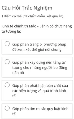 Câu Hỏi Trắc N ghiêm
1 điểm có thể (đã chẩm điểm , kết quả ẩn)
Kinh tế chính trị Mác - Lênin có chức nǎng
tư tưởng là:
Góp phần trang bị phương pháp
để xem xét thế giới nói chung
Góp phần xây dựng nền tảng tư
tưởng cho những người lao động
tiến bộ
Góp phần phát hiện bản chất của
các hiện tượng và quá trình kinh
tế
Góp phần tìm ra các quy luật kinh
tế