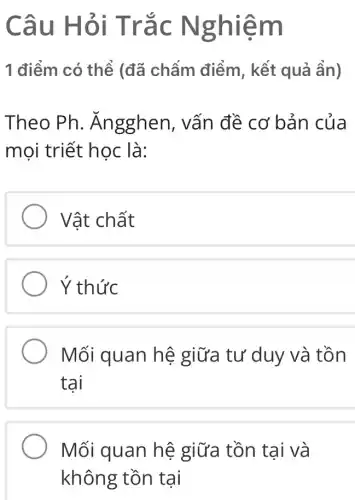 Câu Hỏi Trắc Ng hiềm
1 điểm có thể (đã chẩm điểm , kết quả ẩn)
Theo Ph. Ăn gghen, vấn đề cơ bản của
mọi triết học là:
Vật chất
Y thức
Mối quan hệ giữa tư duy và tồn
tại
Mối quan hệ giữa tồn tại và
không tồn tại