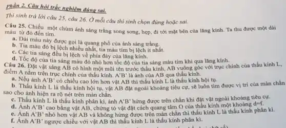 Câu hỏi trắc nghiệm đúng sai.
Thí sinh trả lời câu 25, câu 26 Ở mỗi câu thí sinh chọn đúng hoặc sai.
Câu 25. Chiếu một chùm ánh sáng trắng song song, hẹp, đi tới mặt bên của lǎng kính. Ta thu được một dài
màu từ đỏ đến tím.
a. Dài màu này được gọi là quang phổ của ánh sáng trắng.
b. Tia màu đỏ bị lệch nhiều nhất, tia màu tím bị lệch ít nhất.
c. Các tia sáng đều bị lệch về phía đáy của lǎng kính.
d. Tốc độ của tia sáng màu đỏ nhỏ hơn tốc độ của tia sáng màu tím khi qua lǎng kính.
Câu 26. Đặt vật sáng AB có hình một mũi tên trước thấu kính, AB vuông góc với trục chính của thấu kính L,
điểm A nằm trên trục chính của thấu kính.
A'B' là ảnh của AB qua thấu kính.
a. Nếu ảnh A'B' có chiều cao lớn hơn vật AB thì thấu kính L là thấu kính hội tụ.
b. Thấu kính L là thấu kính hội tụ, vật AB đặt ngoài khoảng tiêu cự sẽ luôn tìm được vị trí của màn chắn
sao cho ảnh hiện ra rõ nét trên màn chắn.
c. Thấu kính L là thấu kính phân kì, ảnh A'B' hứng được trên chắn khi đặt vật ngoài khoảng tiêu cự.
d. Ánh A'B' cao bằng vật AB , chứng tỏ vật đặt cách quang tâm O của thấu kính một khoảng
d=f.
e. Ánh A'B' nhỏ hơn vật AB và không hứng được trên màn chắn thì thấu kính L là thấu kính phân kì.
f. Ảnh A'B' ngược chiều với vật AB thì thấu kính L là thấu kính phân kì.