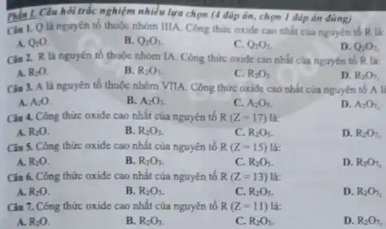 Câu hỏi trắc nghiệm nhiều lựa chọn (4 đáp án, chọn 1 đáp án đúng)
Cin 1. Q là nguyên tố thuộc nhóm IIIA. Công thức oxide cao nhất của nguyên tố R là:
A. Q_(2)O
B. Q_(2)O_(3)
C. O_(2)O_(3)
D. O_(2)O_(7)
Ciu 2. R là nguyên tố thuộc nhóm IA. Công thức oxide cao nhất của nguyên tố R là:
A. R_(2)O
B. R_(2)O_(3)
C. R_(2)O_(3)
D. R_(2)O_(7)
Ciu 3. A là nguyên tố thuộc nhóm VIIA. Công thức oxide cao nhất của nguyên tô A là
A. A_(2)O.
B. A_(2)O_(3)
C. A_(2)O_(3)
D. A_(2)O_(2)
Câu 4. Công thức oxide cao nhất của nguyên tố R(Z=17) là:
A. R_(2)O
B. R_(2)O_(3)
C. R_(2)O_(3)
D. R_(2)O_(7)
Câu 5. Công thức oxide cao nhất của nguyên tố R(Z=15) là:
A. R_(2)O
B. R_(2)O_(3)
C. R_(2)O_(3)
D. R_(2)O_(7)
Câu 6. Công thức oxide cao nhất của nguyên tố R(Z=13) là:
A. R_(2)O
B. R_(2)O_(3)
C. R_(2)O_(5)
D. R_(2)O_(7)
Câu 7. Công thức oxide cao nhất của nguyên tố R(Z=11) là:
A. R_(2)O
B. R_(2)O_(3)
C. R_(2)O_(5)
D. R_(2)O_(7)