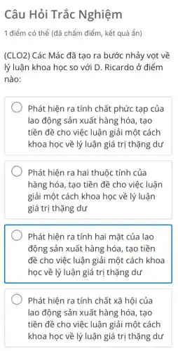 Câu Hỏi Trắc Nghiệm
1 điểm có thể (đã chấm điểm, kết quả ẩn)
(CLO2) Các Mác đã tạo ra bước nhảy vọt về
lý luận khoa học so với D. Ricardo ở điểm
nào:
Phát hiện ra tính chất phức tạp của
lao động sản xuất hàng hóa, tạo
tiền đề cho việc luận giải một cách
khoa học về lý luận giá trị thặng dư
Phát hiện ra hai thuộc tính của
hàng hóa, tạo tiền đề cho việc luận
giải một cách khoa học về lý luận
giá trị thặng dư
Phát hiện ra tính hai mặt của lao
động sản xuất hàng hóa, tạo tiền
đề cho việc luận giải một cách khoa
học về lý luận giá trị thặng dư
Phát hiện ra tính chất xã hội của
lao động sản xuất hàng hóa, tạo