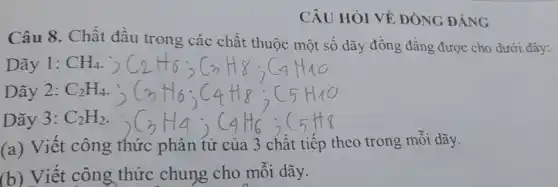 CÂU HỎI VỀ ĐÒNG ĐẢNG
Câu 8. Chất đầu trong các chất thuộc một số dãy đồng đẳng được cho dưới đây:
Dãy 1: CH_(4)
Dãy 2: C_(2)H_(4)
Dãy 3: C_(2)H_(2)
(a) Viết công thức phân tử của 3 chất tiếp theo trong mỗi dãy.
(b) Viết công thức chung cho mỗi dãy.