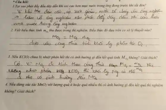 * Câu hỏi:
1.Tại hơn mực nước trong ống đong trước khi tắt đèn?
__
2. Viết biểu thức tính m_(O_(2))	thí nghiệm. Biểu thức đó dựa trên cơ sở lý thuyết nào?
3. Nếu KClO_(3) chưa bị nhiệt phân hết thì có ảnh hưởng gì đến kết quả tính M_(O_(2)) không? Giải thích?
4. Nếu dùng xúc tác MnO_(2) với lượng quá ít hoặc quá nhiều thì có ảnh hưởng gì đến kết quả thí nghiệm
không? Giải thích?