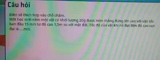 Câu hỏi
Điền số thích hợp vào chỗ chấm.
Một học sinh ném một vật có khối lượng 20g được ném thẳng đứng lên cao với vân tốc
ban đầu 15m/s từ độ cao 1 ,5m so với mặt đất. Tốc độ của vật khi nó đạt đến độ cao cực
đai là __ m/s