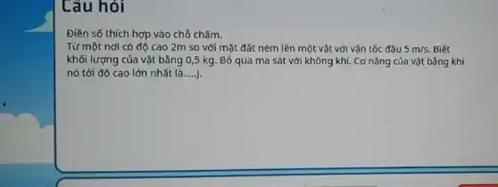 Câu hỏi
Điền số thích hợp vào chỗ chấm.
Từ một nơi có độ cao 2m so với mặt đất ném lên một vật với vận tốc đầu 5m/s. Biết
khối lượng của vật bằng 0,5 kg Bỏ qua ma sắt với không khí. Cơ nǎng của vật bằng khi
nó tới đô cao lớn nhất là __