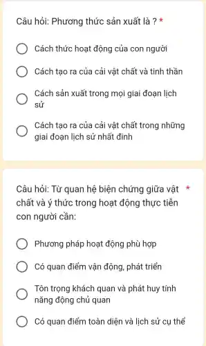 Câu hỏi:Phương thức sản xuất là ? *
Cách thức hoạt động của con người
Cách tạo ra của cải vật chất và tinh thần
Cách sản xuất trong mọi giai đoạn lịch
sử
Cách tạo ra của cải vật chất trong những
giai đoạn lịch sử nhất định
Câu hỏi: Từ quan hệ biện chứng giữa vật *
chất và ý thức trong hoạt động thực tiễn
con người cần:
Phương pháp hoạt động phù hợp
Có quan điểm vận động , phát triển
Tôn trọng khách quan và phát huy tính
nǎng động chủ quan
Có quan điểm toàn diện và lịch sử cụ thể