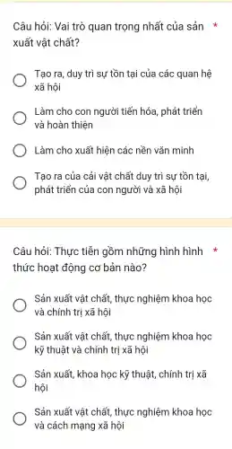 Câu hỏi:Vai trò ) quan trọng nhất của sản *
xuất vật chất?
Tạo ra , duy trì sự tồn tại của các quan hệ
xã hội
Làm cho con người tiến hóa , phát triển
và hoàn thiện
Làm cho xuất hiện các nền vǎn minh
Tạo ra của cải vật chất duy trì sự tồn tại,
phát triển của con người và xã hôi
Câu hỏi:Thực tiễn gồm những hình hình
thức hoạt động cơ bản nào?
Sản xuất vật chất , thực nghiệm khoa học
và chính trị xã hội
Sản xuất vật chất,, thực nghiệm khoa học
kỹ thuật và chính trị xã hội
Sản xuất , khoa học kỹ thuật , chính trị xã
hội
Sản xuất vật chất , thực nghiệm khoa học
và cách mạng xã hội