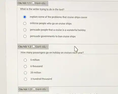 Câu hol: 1.1 C Dánh dấu :
What is the writer trying to do in the text?
C explain some of the problems that cruise ships couse
criticize people who go on cruise ships
persuade people that a cruise is a wonderful holiday
persuade governments to ban cruise ships
Câu hol: 1.2 Đánh dSu :
How many passengers go on holiday on cruises each year?
5 million
6 thousand
20 million
3 hundred thousand