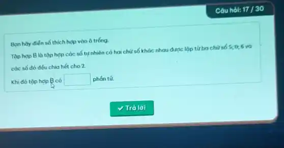 Câu hol: 17/30
Ban hãy điến số thích hợp vào ô tróng.
Tập hợp B là tập hợp các số tự nhiên có hai chữ số khác nhau được lập tử ba chữ số 5;0;6 và
các số đó đếu chia hết cho 2.
Khi đó tập hợp B có square  phán tử.