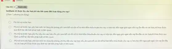 Câu hol: 2 Doanh dấu :
SeABank chi được thu các loại phí nào liên quan đến hoạt động cho vay?
(Chọn 1 phương án đúng)
Phi trá ng trước hạn
hạn, phi hạn mức tín dụng dự phòng.phi cam ket nit vốn kế từ thời điểm thỏa thuận cho vay có hiệu lực đến ngày giải ngắn vốn vay lần đầu và các loại phí khác được
quy định tại vǎn bán pháp luật có bên quan
Phi trá ng trước hạn, phí thu xếp cho vay hợp vốn phí cam kết rút vốn kế từ thời điểm thỏa thuận cho vay có hiệu lực đến ngày giải ngắn vốn vay lần đầu và các loại phí khác được quy
đinh cu the tai vǎn bản pháp luật có liên quan
Phi trá ng trước hạn, phi hạn mức tin dụng dự phòng.phí thu xếp cho vay hợp vốn, phí cam kết nút vốn kế từ thời điểm thỏa thuận cho vay có hiệu lực đến ngày giải ngắn vốn vay lần đầu
và các logi phi khác được quy định tại vǎn bản pháp luật có liên quan.