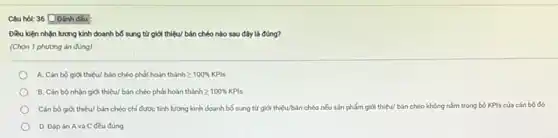 Câu hol: 36 Doanh dấu :
Diều kiện nhận lương kinh doanh bố sung từ giới thiệu/ bán chéo nào sau đây là đúng?
(Chọn 1 phương án đúng)
A. Cân bộ giới thiệu/bán chéo phải hoàn thành 2 100% KPIs
giới thiệu/ bán chéo phải hoàn thành geqslant 100% KPIs
Cân bộ giới thiệu/bán chéo chỉ được tính lương kinh doanh bố sung từ giới thiệu/bán chéo nếu sản phẩm giới thiệu/ bán chéo không nằm trong bộ KPls cúa cán bộ đó
D. Đáp án A và C đều đúng