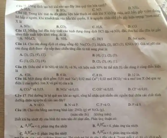 Câu II. Dung dịch tạo bởi khí nào sau đây làm quỳ tím hóa xanh?
D. NH_(3).
H_(2)S.
C. NO.
Câu 12. Trong khí thải do đốt nhiên liệu hóa thạch có chất khí X không màu, mùi hắc, gây viêm đường
B. SO_(2)
hô hấp ở người . Khi khuếch tán vào bầu khí quyển, X là nguyên nhân chủ yếu gây hiện tượng "mưa acid'.
X là
A. SO_(2)
B. CO_(2)
C. H_(2)S.
D. CO
Câu 13. Những hai đũa thủy tinh vào bình đựng dung dịch HCl đặc và NH_(3) đặc, đưa hai đầu đũa lại gần
nhau thấy xuất hiện khói trǎng, đó là
A. NH_(4)Cl.
B. NH_(3).
C. HCl
D. hơi nướC.
Câu 14. Cho các dung dịch có cùng nồng độ: Na_(2)CO_(3)(1),H_(2)SO_(4) (2), HCl (3), KNO_(3) (4). Giá trị pH của
các dung dịch được sắp xếp theo chiều tǎng dần từ trái sang phải là:
A. (3), (2), (4)(1).
B. (4), (1), (2),(3)
C. (1), (2), (3)(4)
D. (2), (3), (4),(1)
Câu 15: Điều chế 4 lit NH_(3) từ khí H_(2) và N_(2) với hiệu suất 50%  thì thể tích H_(2) cần dùng ở cùng điều kiện
là
A. 4 lít.
B. 6 lit.
C. 8 lít.
D. 12 lit.
Câu 16. Một dung dịch gồm: 0,01 mol Na^+ 0,02 mol Ca^2+ ;0,02 mol HCO_(3)^- và a mol ion X (bỏ qua sự
điện li của nước). Ion X và giá trị của a là
A. CO_(3)^2- và 0,03.
B. NO_(3)^- và 0,03.
C. OH^- và 0,03.
D. Cl^- và 0,01.
Câu 17. Phú đường là hệ quả sau khi ao ngòi, sông hồ nhận quá nhiều các nguồn thải chứa các chất đinh
dưỡng chứa nguyên tố nào sau đây?
A. N và O.
B. N và P.
C. P và O.
D. Pvà S.
Câu 18: Cho cân bằng sau trong bình kín: 2NO_(2)(g)leftharpoons N_(2)O_(4)(g).
(màu nâu đỏ) (không màu)
Biết khi hạ nhiệt độ của bình thì màu nâu đỏ nhạt dần. Phản ứng thuận có:
A. Delta _(t)H_(2ss)^0lt 0, phản ứng thu nhiệt
B. Delta _(t)H_(298)gt 0, phản ứng tỏa nhiệt
C. Delta _(r)H_(298)^0gt 0 phản ứng thu nhiệt
D. Delta _(r)H_(298)^0lt 0, phản ứng tỏa nhiệt