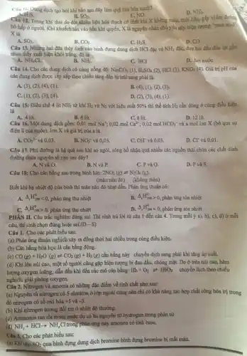 Câu II, Dung dịch tạo bởi khí nào sau đây làm quỳ tím hóa xanh?
H_(2)S.
NO.
Câu 12. Trong khí thải do đốt nhiên liệu hóa thạch có chất khí X không màu, mùi hắc, gây viêm đường
D. NH_(3).
B. SO_(2).
hô hấp ở người Khi khuếch tán vào bầu khí quyển, X là nguyên nhân chủ yếu gây hiện tượng "mưa acid'.
X là
A. SO_(2)
B. CO_(2)
D. CO
C. H_(2)S.
Câu 13. Nhằng hai đũa thủy tinh vào bình đựng dung dịch HCl đặc và NH_(3) đặc, đưa hai đầu đüa lại gần
nhau thấy xuất hiện khói trǎng, đó là
A. NH_(4)Cl.
B. NH_(3)
C. HCl
D. hơi nướC.
Câu 14. Cho các dung dịch có cùng nồng độ: Na_(2)CO_(3)(1),H_(2)SO_(4)(2) HCl (3), KNO_(3)(4) Giá trị pH của
các dung dịch được sắp xếp theo chiều tǎng dần từ trái sang phải là:
A. (3), (2), (4),(1)
B. (4), (1), (2)(3)
C. (1), (2), (3), (4)
D. (2), (3), (4),(1)
Câu 15: Điều chế 4 lit NH_(3) từ khí H_(2) và N_(2) với hiệu suất 50%  thì thể tích H_(2) cần dùng ở cùng điều kiện
là
B. 6 lit.
A. 4 lít.	C. 8 lit.
Câu 16. Một dung dịch gồm: 0,01 mol Na^+; 0,02 mol Ca^2+ 0,02 mol HCO_(3)^- và a mol ion X (bỏ qua sự
điện li của nước). Ion X và giá trị của a là
A. CO_(3)^2- và 0,03.
B. NO_(3)^- và 0,03.
C. OH^- và 0,03.
D. Cl^- và 0,01.
Câu 17. Phú đường là hệ quả sau khi ao ngòi, sông hồ nhận quá nhiều các nguồn thải chứa các chất đinh
đường chứa nguyên tố nào sau đây?
A. N và O.
B, N và P.
C. P và O.
D. P và S
Câu 18: Cho cân bằng sau trong bình kín: 2NO_(2)(g)leftharpoons N_(2)O_(4)(g)
(màu nâu đỏ) (không màu)
Biết khi hạ nhiệt độ của bình thì màu nâu đỏ nhạt dần. Phản ứng thuận có:
A. Delta _(t)H_(2ws)^0lt 0 phản ứng thu nhiệt
B. Delta _(t)H_(298)gt 0 phản ứng tỏa nhiệt
Delta _(r)H_(298)gt 0 phản ứng thu nhiệt
D. Delta _(r)H_(298)^0lt 0 phản ứng tỏa nhiệt
PHÀN II. Câu trắc nghiệm đúng sai. Thí sinh trả lời từ câu 1 đến câu 4. Trong mỗi ý a), b), c), d)ở mỗi
câu, thí sinh chọn đúng hoặc sai. (D-S)
Câu 1. Cho các phát biểu sau:
(a) Phản ứng thuận nghịch xảy ra đồng thời hai chiều trong cùng điều kiện.
(b) Cân bằng hóa học là cân bằng động.
(c) CO(g)+H_(2)O(g)leftharpoons CO_(2)(g)+H_(2)(g) cân bằng này chuyển dịch sang phải khi tǎng áp suất.
(d) Khi lên núi cao, một số người cũng gặp hiện tượng bị đau đầu, chóng mặt. Do ở trên núi cao, hàm
lượng oxygen loãng, dẫn đến khi đến các mô cân bằng: Hb+O_(2)leftharpoons HbO_(2) chuyển dịch theo chiều
nghịch, giải phóng oxygen.
Câu 2. Nitrogen và amonia có những đặc điểm về tính chất như sau:
(a) Nguyên tử nitrogen có 5 electron ở lớp ngoài cùng nên chỉ có khả nǎng tạo hợp chất cộng hóa trị trong
đó nitrogen có số oxi hóa +5 và -3
(b) Khi nitrogen tương đối trơ ở nhiệt độ thường.
(c) Ammonia tan tốt trong nước do có ba nguyên tử hydrogen trong phân tử
(d) NH_(3)+HClarrow NH_(4)Cl trong phản ứng này amonoa có tính base.
Câu 3. Cho các phát biểu sau:
(a) Khi cho SO_(2)
qua bình đựng dung dịch bromine bình đựng bromine bị mất màu.