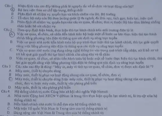 Câu | Nhộn định nào sau đây không phải là nguyên tắc về tổ chức và hoạt động của bo?
Bộ làm việc theo cơ chế tập trung, thông nhất
B Phân địah ro nhiệm vụ, quyền họn và trích nhiệm cóa Bộ, Bộ trướng
C. Tổ chức bộ máy của Bộ theo hướng quân lý đa ngành đa lĩnh vực, tính gọn, hiệu lực, hiệu quả
D. Phin dinh ro nhiệm vụ, quyền họn của các cơ quan tổ chức, đơn vị thuộc Bộ báo đảm không
chéo hoặc bỏ sót nhiệm vụ
Câu 2 Theo quy định hiện hành, thực hiện thủ tục hành chính trên môi trường điện tứ là:
(A) Việc cơ quan, tổ chức, cá nhân tiền hành toán bộ hoặc một số bước cơ bán thực hiện thú tục hành
chính bằng phương tiện điện tứ thông qua các dịch vụ công true tuyến
B. Việc coquan nhỏ nước tiến hành toàn bộ quy trình thực hiện thú tục hành chính, thủ tục giải quyết
công việc bằng phương tiện điện từ thông qua các dịch vụ công trực tuyến
C. Việc coquan nhà nước ứng dụng công nghệ thông tin vào trong quá trình tiếp nhân, xứ li
trâ kết quá giải quyết thủ tục hành chính cho công dân và tổ chức
D. Việc cơ quan tổ chức, cá nhân tiến hành toàn bộ hoặc một số bước thực hiện thủ tục hành
tục giải quyết công việc bằng phương tiện điện tứ thông qua các dịch vụ công trực tuyến
Câu 3 Câu nào sau đily là đúng: "Máy in máy vì tính tại cơ quan, tổ chức đơn vị được xác định là:"?
A Máy móc, thiết bị chuyên dông
B. Máy móc, thiết bị phục vụ hoạt động chung của cơ quan, tổ chức, đơn vi
C. Máy móc, thiết bị chuyên dùng hoặc máy móc, thiết bị phục vụ hoạt động chung của co quan, to
chức, đơn vị hoặc máy móc, thiết bị vǎn phóng phổ biến
D. Máy móc, thiết bị vǎn phòng phổ biến
Câu 4 Hệ thống chính trị nước Cộng hòa xã hội chủ nghĩa Việt Namcó
A. Nhà nước Cộng hoà XHCN ViệtNam là trung tâm thực hiện quyền lực chính trị, là trụ cột
thông chính trị
B. Nền hình chính nhà nước th chỗ dựa của hệ thống chính trị
quốc Việt Nam là Trung tâm của hệ thống chinh tri
D. Dùng cộng sản Việt Nam là Trung tâm của hệ thống chinh tri