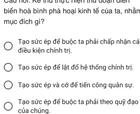 Câu nói. ne thu thực mẹm thu đoạn dien
biến hoà bình phá hoại kinh tế của ta, nhằn
mục đích gì?
Tạo sức ép để buộc ta phải chấp nhận cá
điều kiện chính tri.
Tạo sức ép để lật đổ hệ thống chính trị.
Tạo sức ép và cớ để tiến công quân sự.
Tạo sức ép để buộc ta phải theo quỹ đạo
của chúng.