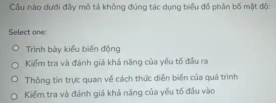 Câu nào dưới đây mô tả không đúng tác dụng biểu đồ phân bố mật độ:
Select one:
Trình bày kiểu biến động
Kiểm tra và đánh giá khả nǎng của yếu tố đầu ra
Thông tin trực quan về cách thức diễn biến của quá trình
Kiểm,tra và đánh giá khả nǎng của yếu tố đầu vào