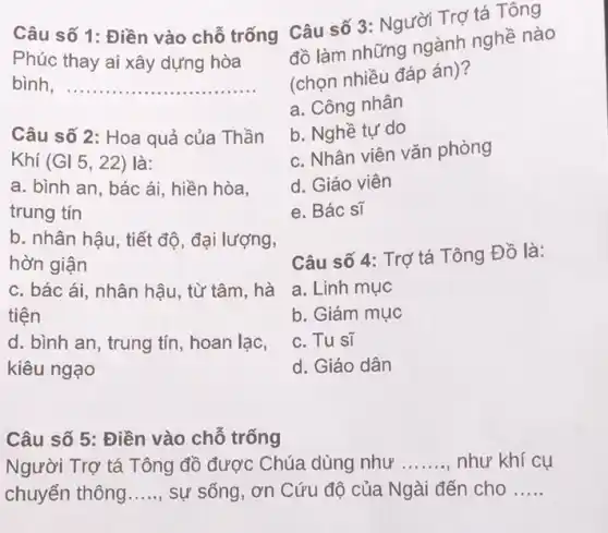 Câu số 1: Điền vào chỗ trống Câu số 3: Người Trợ tá Tông
Phúc thay ai xây dựng hòa
bình __
Câu số 2: Hoa quả của Thần
Khí (Gl5,22) là:
a. bình an, bác ái, hiền hòa,
trung tín
b. nhân hậu, tiết độ, đại lượng,
hờn giận
c. bác ái, nhân hậu, từ tâm, hà
tiện
d. bình an, trung tín, hoan lạc,
kiêu ngạo
Câu số 5: Điền vào chỗ trống
Người Trợ tá Tông đồ được Chúa dùng như __ như khí cụ
chuyển thông __ sự sống, ơn Cứu độ của Ngài đến cho __
đồ làm những ngành nghề nào
(chọn nhiều đáp án)?
a. Công nhân
b. Nghề tự do
c. Nhân viên vǎn phòng
d. Giáo viên
e. Bác sĩ
Câu số 4: Trợ tá Tông Đồ là:
a. Linh mục
b. Giám mục
c. Tu sĩ
d. Giáo dân