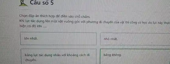 Câu số 5
Chọn đáp án thích hợp để điền vào chỗ chấm.
Khi lực tác dụng lên một vật vuông góc với phương di chuyển của vật thì công cơ hoc do luc này thực
hiện có độ lớn __
lớn nhất.
nhỏ nhất
bằng lực tác dụng nhân với khoảng cách di
chuyển.
bằng không.