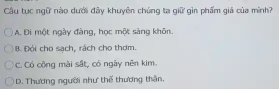 Câu tục ngữ nào dưới đây khuyên chúng ta giữ gìn phẩm giá của mình?
A. Đi một ngày đàng , học một sàng khôn.
B. Đói cho sach, rách cho thơm.
C. Có công mài sắt, có ngày nên kim.
D. Thương người như thể thương thân.