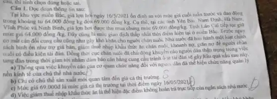 câu, thí sinh chọn đúng hoặc sai.
Câu 1. Đọc đoạn thông tin sau:
Tại khu vực miền Bắc, giá lợn hỏi ngày 16/5/2021 ổn định so với mức giá cuối tuần trước và dao động
trong khoảng từ 64 .000 đồng kg đến 69,000 đồng kg. Cụ thể, tại các tinh Yên Bái. Nam Định . Hà Nam,
Vĩnh Phúc và Ninh Binh, giá lợn hơi được thu mua chung mức 69.000dacute (hat (o))ng/kg. Tinh Lào Cai tiếp tục giữ
mức giá 64.000 đồng /kg. Đây cũng là mức giao dịch thấp nhất thời điểm hiện tại ở miền Bắc . Trước nguy
cơ mât cân đôi cung câu cũng như gây khó khǎn cho người chǎn nuôi. Nhà nước đã ban hành một loạt chính
sách binh ổn như trợ giá bán, giảm thuế nhập khẩu thức ǎn chǎn nuôi, khoanh nợ, giãn nợ đề người chǎn
muôi có điều kiện tái đàn. Đồng thời cục chǎn nuôi đã chủ động khuyến cáo người dân thận trọng trong việc
tǎng đàn trong thời gian tới nhằm đảm bảo cân bằng cung cầu tránh ô ạt tái đàn sẽ gây hậu quả xấu sau này.
a) Thông qua việc khuyến cáo của cơ quan chức nǎng đôi với người dân đã thể hiện chức nǎng quản lý
b) Chi có chủ thể sản xuất mới quan tâm đến giá cả thị trường. (
c) Mức giá 69 .000đ là mức giá cả thị trường tại thời điểm ngày
16/05/2021
d) Việc giảm thuê nhập khẩu thức ǎn là thể hiện đặc điểm không hoàn trả trực tiếp của ngân sách nhà nước.