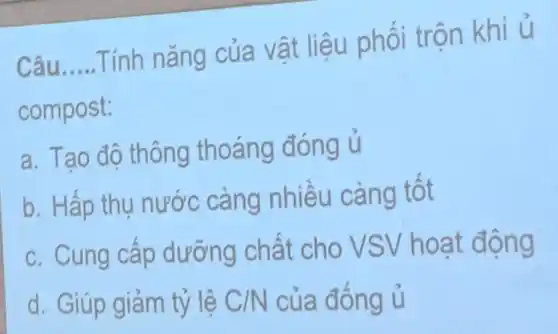 Câu __
Tính nǎng của vật liệu phối trộn khi
ủ
compost:
a. Tao độ thông thoáng đóng u
b. Hấp thụ nước càng nhiêu càng tot
c. Cung câp dưỡng chất cho VSV hoạ t động
d. Giúp giảm tỷ lê C/N của đông u