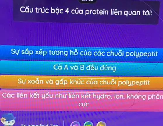 Cấu trúc bậc 4 của protein liên quan tới:
Sự sắp xếp tương hỗ của các chuỗi polypeptit
Cả A và B đều đúng
Sự xoắn và gấp khúc của chuối polypeptit
Các liên kết yếu như liên kết hydro , ion, không phân
cacute (u)c