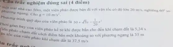 . Câu trắc nghiệm đúng sai (4 điểm)
một mái nhà cao 50m, một viên pháo được bán đi với vận tốc có độ lớn 20m/s nghiêng 60^circ  so
phương ngang. Cho
g=10m/s^2
Phương trình quỹ đạo của viên pháo là
50+sqrt (3)x-(1)/(20)x^2
Thời gian bay của viên pháo kề từ khi được bắn cho đến khi chạm đất là 5,34 s
pháo chạm đất cách điểm bắn một khoảng so với phương ngang là 35 m
an tốc của viên pháo khi chạm đất là
37,5m/s