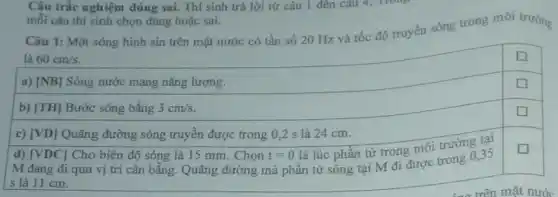 Câu trắc nghiệm đúng sai. Thí sinh trả lời từ câu 1 đến câu 4. Trong
mỗi câu thí sinh chọn đúng hoặc sai.
Câu 1: Một sóng hình sin trên mặt nước có tần số 20 Hz và tốc độ truyền sóng trong môi trường
là 60cm/s
square 
a) [NB] Sóng nước mang nǎng lượng.
square 
b) [TH] Bước sóng bằng 3cm/s
square 
c) [VD] Quãng đường sóng truyền được trong 0 ,2 s là 24 cm.
d) [VDC] Cho biên độ sóng là 15 mm . Chọn t=0
square