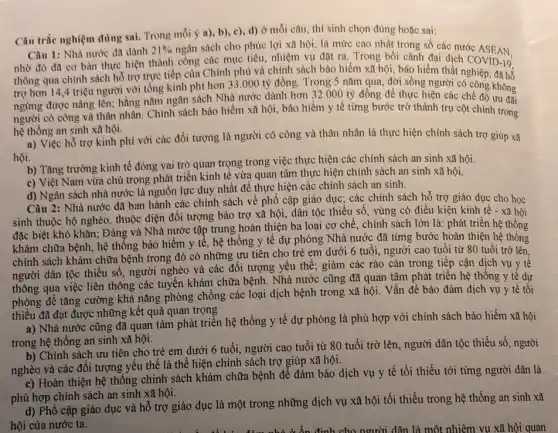 Câu trắc nghiệm đúng sai. Trong mỗi ý a).b), c), d) ở mỗi câu, thí sinh chọn đúng hoặc sai:
Câu 1: Nhà nước đã dành 21%  ngân sách cho phúc lợi xã hội, là mức cao nhất trong số các nước ASEAN.
nhờ đó đã cơ bàn thực hiện thành công các mục tiêu, nhiệm vụ đặt ra. Trong bối cảnh đại dịch COVID-19.
thông qua chính sách hỗ trợ trực tiếp của Chính phủ và chính sách bảo hiểm xã hội, bảo hiểm thất nghiệp, đã hổ
trợ hơn 14,4 triệu người với tổng kinh phí hơn 33.000 tỷ đồng Trong 5 nǎm qua, đời sống người có công không
ngừng được nâng lên:hằng nǎm ngân sách Nhà nước dành hơn 32.000 tỷ đồng để thực hiện các chế độ không
người có công và thân nhân. Chính sách bảo hiểm xã hội bảo hiểm y tế từng bước trở thành trụ cột chính trong
hệ thống an sinh xã hội.
a) Việc hỗ trợ kinh phí với các đối tượng là người có công và thân nhân là thực hiện chính sách trợ giúp xã
hội.
b) Tǎng trưởng kinh tế đóng vai trò quan trọng trong việc thực hiện các chính sách an sinh xã hội.
c) Việt Nam vừa chú trọng phát triển kinh tế vừa quan tâm thực hiện chính sách an sinh xã hội.
d) Ngân sách nhà nước là nguồn lực duy nhất để thực hiện các chính sách an sinh.
Câu 2: Nhà nước đã ban hành các chính sách về phổ cập giáo dục; các chính sách hỗ trợ giáo dục cho học
sinh thuộc hộ nghèo thuộc diện đối tượng bảo trợ xã hội dân tộc thiểu số vùng có điều kiện kinh tế - xã hội
đặc biệt khó khǎn;Đảng và Nhà nước tập trung hoàn thiện ba loại cơ chế , chính sách lớn là:phát triển hệ thống
khám chữa bệnh, hệ thống bảo hiểm y tế hệ thống y tế dự phòng Nhà nước đã từng bước hoàn thiện hệ thống
chính sách khám chữa bệnh trong đó có những ưu tiên cho trẻ em dưới 6 tuổi người cao tuổi từ 80 tuổi trở lên,
người dân tộc thiếu số, người nghèo và các đối tượng yêu thế; giảm các rào cản trong tiếp cận dịch vụ y tế
thông qua việc liên thông các tuyến khám chữa bệnh. Nhà nước cũng đã quan tâm phát triển hệ thống y tê dự
phòng để tǎng cường khả nǎng phòng chống các loại dịch bệnh trong xã hội. Vấn đề bảo đảm dịch vụ y tế tối
thiểu đã đạt được những kết quả quan trọng
a) Nhà nước cũng đã quan tâm phát triển hệ thống y tế dự phòng là phù hợp với chính sách bảo hiểm xã hội
trong hệ thống an sinh xã hội.
b) Chính sách ưu tiên cho trẻ em dưới 6 tuổi, người cao tuổi từ 80 tuổi trở lên, người dân tộc thiểu số, người
nghèo và các đối tượng yếu thế là thể hiện chính sách trợ giúp xã hội.
c) Hoàn thiện hệ thống chính sách khám chữa bệnh để đảm bảo dịch vụ y tê tối thiểu tới từng người dân là
phù hợp chính sách an sinh xã hội.
d) Phổ cập giáo dục và hỗ trợ giáo dục là một trong những dịch vụ xã hội tối thiểu trong hệ thống an sinh xã
hội của nước ta.	định cho người dân là một nhiệm vụ xã hội quan