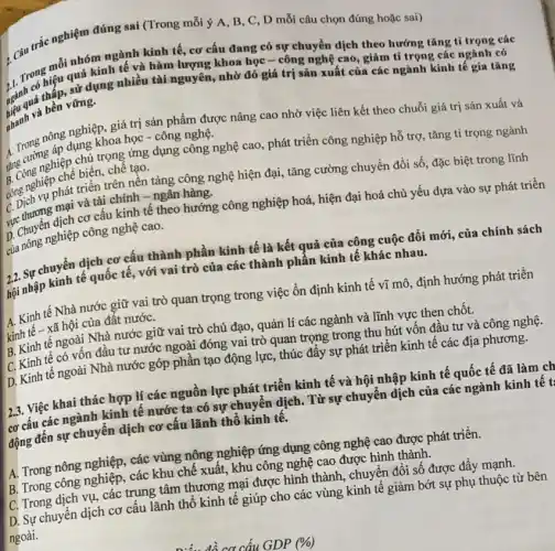 , Câu trắc nghiệm đúng sai (Trong mỗi ý A, B, C , D mỗi câu chọn đúng hoặc sai)
1. Trong mỗi nhóm trình tế kinh tế, cơ cấu đang có sự chuyển dịch theo hướng tǎng tỉ trọng các
hiệu quả kinh tế và hàm lượng khoa học-công nghệ cao, giảm tỉ trọng các ngành có sử dụng nhiều tài nguyên, nhờ đó
nhanh và bền vững.
A. Trong nông nghiệp, giá trị sản phẩm được nâng cao nhờ việc liên kết theo chuỗi giá trị sản xuất và
dụng khoa học -công nghệ.
âng cườnghiệp chủ trọng ứng dụng công nghệ cao , phát triển công nghiệp hỗ trợ, tǎng tỉ trọng ngành
ling nghiệp chế biến, chế tạo.
C. Dịch vụ phát triển trên nền tảng công nghệ hiện đại, tǎng cường chuyển đổi số.đặc biệt trong lĩnh
C. Thương mại và tài chính -ngân hàng.
D. Chuyển dịch cơ cấu kinh tế theo hướng công nghiệp hoá,hiện đại hoá chủ yếu dựa vào sự phát triển
của nông nghiệp công nghệ cao.
2,2. Sự chuyển dịch cơ cấu thành phần kinh tế là kết quả của công cuộc đổi mới, của chính sách
hội nhập kinh tế quốc tê, với vai trò của các thành phần kinh tế khác nhau.
A. Kinh tế Nhà nước giữ vai trò quan trọng trong việc ổn định kinh tế vĩ mô, định hướng phát triển
kinh tế - xã hội của đất nướC.
B. Kinh tế ngoài Nhà nước giữ vai trò chủ đạo, quản lí các ngành và lĩnh vực then chốt.
C. Kinh tế có vốn đầu tư nước ngoài đóng vai trò quan trọng trong thu hút vốn đầu tư và công nghệ.
D. Kinh tế ngoài Nhà nước góp phần tạo động lực, thúc đây sự phát triển kinh tế các địa phương.
23. Việc khai thác hợp lí các nguồn lực phát triển kinh tế và hội nhập kinh tế quốc tế đã làm ch
cơ cấu các ngành kinh tế nước ta có sự chuyển dịch . Từ sự chuyển dịch của các ngành kinh tê t:
động đến sự chuyển dịch cơ cấu lãnh thổ kinh tế.
A. Trong nông nghiệp.các vùng nộng nghiệp ứng dụng công nghệ cao được phát triển.
B. Trong công nghiệp , các khu chế xuất.khu công nghệ cao được hình thành.
C. Trong dịch vụ các trung tâm thương mại được hình thành , chuyển đổi số được đầy mạnh.
D. Sự chuyển dịch cơ câu lãnh thổ kinh tế giúp cho các vùng kinh tế giảm bớt sự phụ thuộc từ bên
ngoài.