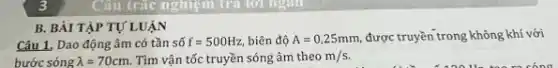 Câu trắc nghiệm tra lời ngân
B. BÀI TẬP TỰ LUẬN
Câu 1, Dao động âm có tần số f=500Hz, biên độ A=0,25mm, được truyền trong không khí với
bước sóng lambda =70cm. Tìm vận tốc truyền sóng âm theom/s.