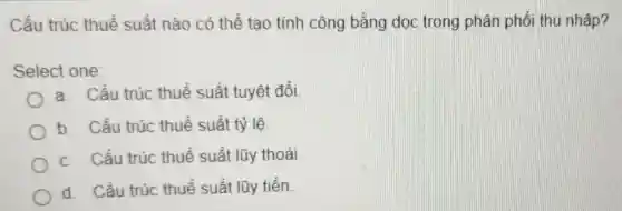 Cấu trúc thuế suất nào có thể tạo tính công bằng dọc trong phân phối thu nhập?
Select one:
a. Cấu trúc thuế suất tuyệt đối.
b. Cấu trúc thuế suất tỷ lệ
c. Cấu trúc thuế suất lũy thoái.
d. Cấu trúc thuế suất lũy tiến.