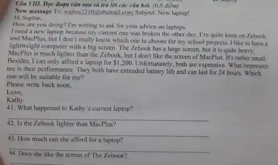 Câu VIII. Đọc đoạn vǎn sau và trả lời các câu hỏi.(0,8 điểm)
New message To: sophie 2210@abcmail.com Subject New laptop!
Hi Sophie,
How are you doing?I'm writing to ask for your advice on laptops.
I need a new laptop because my current one was broken the other day. I'm quite keen on Zebook
and MacPlus, but I don't really know which one to choose for my school projects. I like to have a
lightweight computer with a big screen. The Zebook has a large screen , but it is quite heavy.
MacPlus is much lighter than the Zebook, but I don't like the screen of MacPlus. It's rather small.
Besides, I can only afford a laptop for 1,200
Unfortunately, both are expensive. What impresses
me is their performance . They both have extended battery life and can last for 24 hours.. Which
one will be suitable for me?
Please write back soon,
Love,
Kathy
41. What happened to Kathy's current laptop?
__
42. Is the Zebook lighter than MacPlus?
__
How much can she afford for a laptop'
__
44. Does she like the screen of The Zebook?