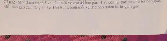 Câu12: Một đoàn xe có 5 xe đầu mỗi xe chở 45 bao gạo, 4 xe còn lại mỗi xe chở 63 bao gạo.
Mỗi bao gạo cân nặng 54 kg. Hỏi trung bình mỗi xe chở bao nhiêu ki -lô-gam gạo