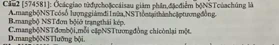 Câu2 [574581]:Ởcácgiao tửđựchoặccáisau giảm phân,đặcđiểm bộNSTcủachúng là
A.mangbộNSTcósố lượnggiảmđi1nửa,NS Tiồntạithànhcặptươngđồng.
B.mangbộ NSTđơn bộiờ trạngthái kép.
C.mangbộNSTđơnbội,mỗi cặpNSTtươngđồng chicònlại một.
D.mangb ÔNSTlưỡng bội.