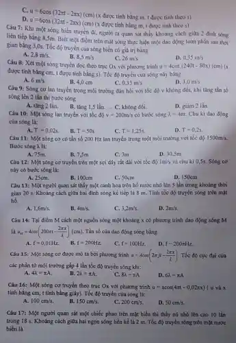 C.
u=6cos(32pi t-2pi x)(cm)
(x được tính bằng m, t được tính theo s)
D.
u=6cos(32pi t-2pi x)(cm)
(x được tính bằng m, t được tính theo s)
Câu 7: Khi một sóng biển truyền đi người ta quan sát thấy khoảng cách giữa 2 đinh sóng
liên tiếp bằng 8,5m Biết một điểm trên mặt sóng thực hiện một dao động toàn phần sau thời
gian bằng 3,0s . Tốc độ truyền của sóng biển có giá trị bằng
A. 2,8m/s
B. 8,5m/s
C. 26m/s
D. 0,35m/s
Câu 8: Xét một sóng truyền dọc theo trục Ox với phương trình u=4cos(240t-80x)(cm)(x
được tính bằng cm , t được tính bằng s). Tốc độ truyền của sóng này bằng
A. 6m/s
B. 4,0 cm
C. 0,33m/s
D. 3,0m/s
Câu 9: Sóng cơ lan truyền trong môi trường đàn hồi với tốc độ v không đổi, khi tǎng tần số
sóng lên 2 lần thì bước sóng
A. tǎng 2 lần.
D. giảm 2 lần.
B. tǎng 1,5 lần ... C. không đổi.
Câu 10: Một sóng lan truyền với tốc độ v=200m/s có bước sóng lambda =4m Chu kì dao động
của sóng là:
A. T=0,02s
B. T=50s
C. T=1,25s
D. T=0,2s
Câu 11: Một sóng cơ có tần số 200 Hz lan truyền trong một môi trường với tốc độ 1500m/s
Bước sóng A là:
A. 75m.
B. 7,5m
C. 3m
D. 30,5m
Câu 12: Một sóng cơ truyền trên một sợi dây rất dài với tốc độ 1m/s và chu kì 0 ,5s. Sóng cơ
này có bước sóng là:
A. 25cm.
B. 100cm
C. 50cm
D. 150cm
Câu 13: Một người quan sát thấy một cánh hoa trên hồ nước nhô lên 5 lần trong khoảng thời
gian 20 s. Khoảng cách giữa hai đỉnh sóng kế tiếp là 8 m. Tính tốc độ truyền sóng trên mặt
hồ.
A. 1,6m/s
B. 4m/s
C. 3,2m/s
D. 2m/s
Câu 14: Tại điểm M cách một nguồn sóng một khoảng x có phương trình dao động sóng M
là u_(M)=4cos(200pi t-(2pi x)/(lambda ))(cm) . Tần số của dao động sóng bằng
A. f=0,01Hz
B. f=200Hz
C. f=100Hz
D. f=200pi Hz
Câu 15: Một sóng cơ được mô tả bởi phương trình u=Acos(2pi ft-(2pi x)/(lambda )) . Tốc độ cực đại của
các phần tử môi trường gấp 4 lần tốc độ truyền sóng khi:
A. 4lambda =pi A
B. 2lambda =pi A
C. 8lambda =pi A
D. 6lambda =pi A
Câu 16: Một sóng cơ truyền theo trục Ox với phương trình u=acos(4pi t-0,02pi x) ( u và x
tính bằng cm, t tính bằng giây). Tốc độ truyền của sóng là:
A. 100cm/s
B. 150cm/s
C. 200cm/s
D. 50cm/s
Câu 17: Một người quan sát một chiếc phao trên mặt biển thì thấy nó nhô lên cao 10 lần
trong 18 s. Khoảng cách giữa hai ngọn sóng liền kề là 2 m. Tốc độ truyền sóng trên mặt nước
biển là