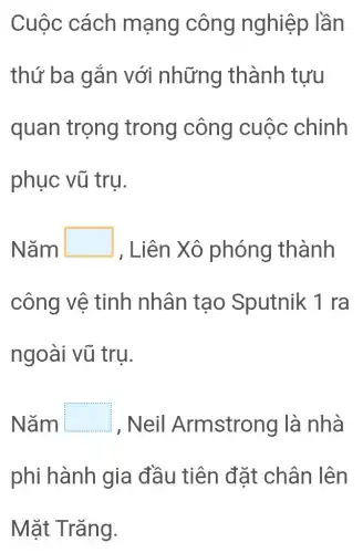 Cuộc cách mạng công nghiệp lần
thứ ba gắn với những thành tưu
quan trọng trong công cuộc chinh
phục vũ trụ.
Nǎm L square 
, Liên Xô phóng thành
công vệ tinh nhân tạo Sputnik 1 ra
ngoài vũ tru.
Nǎm square  , Neil Armstrong là nhà
phi hành gia đầu tiên đặt chân lên