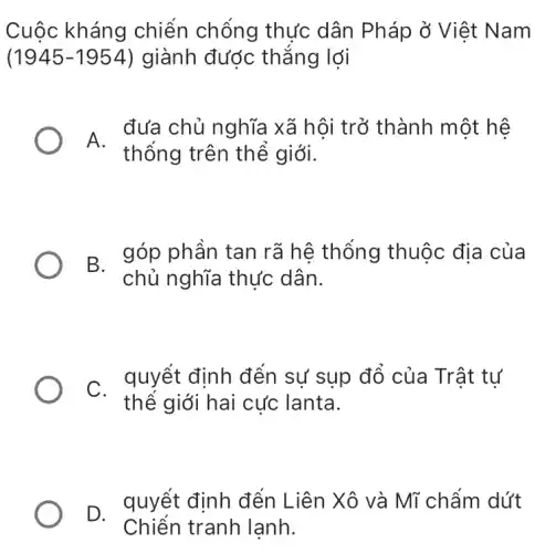 Cuộc kháng chiến chống thực dân Pháp ở Việt Nam
(1945-1954) giành được thẳng lợi
A.
đưa chủ nghĩa xã hôi trở thành một hê
thống trên thể giới.
B. góp phân tan rã hệ thống thuộc địa của
chủ nghĩa thực dân.
C. quyết định đến sự sup đổ của Trât tư
thế giới hai cực lanta.
D. quyết định đến Liên Xô và Mĩ chấm dứt
Chiến tranh lạnh.