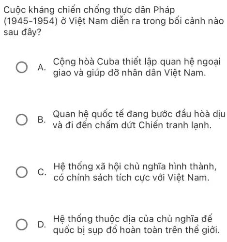 Cuộc kháng chiến chống thực dân Pháp
(1945-1954) ở Việt Nam diễn ra trong bổi cảnh nào
sau đây?
A.
giao và giúp đỡ nhân dân Việt Nam.
Cộng hòà Cuba thiết lập quan hệ ngoại
B. Quan hệ quốc tê đang bước đầu hòà diu
. Hệ thống xã hội chủ nghĩa hình thành,
có chính sách tích cực với Việt Nam.
D. Hệ thống Hệ thống thuộc địa của chủ nghĩa để
quốc bị sụp đồ hoàn toàn trên thể giới.