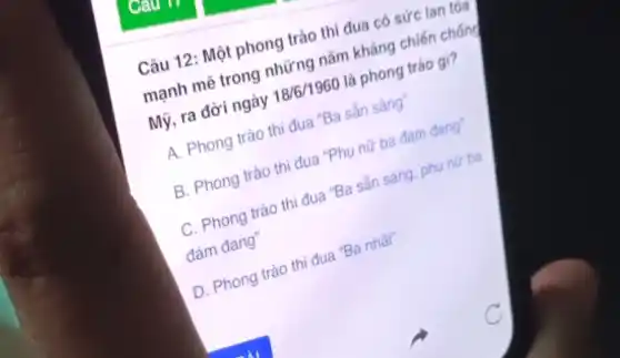 Câu
Câu 12: Một phong trào thi đua có sức lan tỏa
mạnh mẽ trong những nǎm kháng chiến chống
Mỹ, ra đời ngày 18/6/1960 là phong trào gì?
A. Phong trào thi đua "Ba sản sảng
B. Phong trào thi đua "Phụ nữ ba đảm đang
C. Phong trào thi đua "Ba sẵn sáng phụ nữ ba
đảm đang"
D. Phong trào thi đua "Ba nhất"