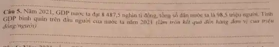 __
Câu	I GDP nước ta
nước ta là 98 ,5 triệu người. Tính
GDP bình quân trên đầu người của nước ta nǎm 2021 (làm tròn kết quả đến hàng đơn vị của triệu
dgrave (o)ng/nguacute (o)i)
__