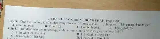 CUOC KHÁNG CHIÊN CHÓNG PHÁP (1945-1954)
Câu 5: Điền thêm những từ còn thiếu trong câu sau : "Chứng ta muôn
__ , chúng ta __ nhân nhượng'(Hồ Chí Minh)
A. Độc lập, phải
B. Tự do, đã
C. Hoà binh, phải
D. Thông nhất, đã
Câu 8: Trận đánh nào có tính chất quyết định trong chiến dịch Biên giới thu đông 1950?
A. Trận đánh ở Cao Bằng
B. Trận đánh ở Đông Khê.
C. Trận đánh ở Thất Khê.
D. Trân đánh ở Đinh Lân