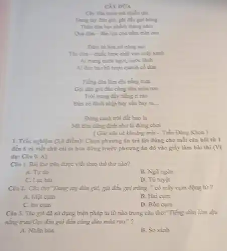CÂY DữA
Cây din xanh toá nhiều thì
Dang tay don gid git cha goi tring
Thân dàn học phéch thing nǎm
lực con nằm trên cao
Đêm hè hoa nó cùng sao
This dar-ctile hope chải vào mấy xanh
Ai mang nutic ngot nước lành
Ai Geo bao hi rupa quanh có dia
nắng trưa
Gọi đàn gió đến cùng dùa mùa reo
Trời trong đầy tiếng ri rào
Đàn có đinh nhịp bay vào bay ra.
Đing canh trời đất bao Is
như là đứng chơi
( Góc sân và khoảng trời - Trần Đǎng Khoa )
1. Tric nghiệm (3,0 điểm): Chọn phương án trả lời đúng cho mỗi câu hỏi từ 1
đến 6 và viết chữ cái in hoa đứng trước phương án đô vào giấy làm bài thi (Vì
dụ: Câu 0. A)
Câu 1. Bài thơ trên được viết theo thể thơ nào?
A. Tự do
B. Ngùngôn
C. Lpe bát
D. Tứ tuyệt
Câu 2. Câu tho "Dang tay đòn gió,gật đầu gọi trùng." có mấy cụm động tư?
A. Một cum
B. Hai cum
C. Ba cum
D. Bốn cum
Câu 3. Tác giá đã sử dụng biện pháp tu từ nào trong câu thơ:"Tiếng dùn làm dịu
nǎng trưa/Gọi đàn gió đến cùng dừa mùa reo"?
A. Nhân hóa
B. So sánh