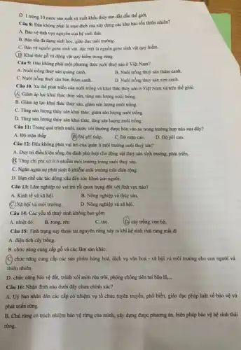 D. 1 trong 10 nước sản xuất và xuất khẩu thủy sản dẫn đầu thế giới.
Câu 8: Đâu không phải là mục đích của xây dựng các khu bảo tồn thiên nhiên?
A. Bảo vệ tính vẹn nguyên của hệ sinh thái.
B. Bảo tồn đa dạng sinh học, giáo dục môi trường.
C. Bảo vệ nguồn gene sinh vật, đặc biệt là nguồn gene sinh vật quý hiểm.
(D) Khai thác gỗ và động vật quý hiểm trong rừng.
Câu 9: Đâu không phải một phương thức nuôi thuỷ sản ở Việt Nam?
A. Nuôi trồng thuỷ sản quảng canh.
B. Nuôi trồng thuỳ sản thâm canh.
C. Nuôi trồng thuỷ sản bán thâm canh.
D. Nuôi trồng thuỳ sản xen canh.
Câu 10. Xu thế phát triển của nuôi trồng và khai thác thủy sản ở Việt Nam và trên thế giới:
(A) Giảm áp lực khai thác thủy sản,tǎng sản lượng nuôi trồng.
B. Giàm áp lực khai thác thủy sản.giảm sản lượng nuôi trồng.
C. Tǎng sản lượng thủy sản khai thác,giảm sản lượng nuôi trồng.
D. Tǎng sản lượng thủy sản khai thác , tǎng sản lượng nuôi trồng.
Câu 11: Trong quá trình nuôi, nước vôi thường được bón vào ao trong trường hợp nào sau đây?
A. Độ mặn thấp
B. Độ pH thấp.
C. Độ mặn cao.
D. Độ pH cao.
Câu 12: Đâu không phải vai trò của quản lí môi trường nuôi thuỷ sản?
A. Duy trì điều kiện sống ổn định phù hợp cho động vật thuỷ sản sinh trường, phát triển.
B. Tǎng chi phí xử lí ô nhiễm môi trường trong nuôi thuỷ sản.
C. Ngǎn ngừa sự phát sinh ô nhiễm môi trường trên diện rộng.
D. Hạn chế các tác động xấu đến sức khoẻ con người.
Câu 13: Lâm nghiệp có vai trò rất quan trọng đối với lĩnh vực nào?
A. Kinh tế và xã hội.
B. Nông nghiệp và thủy sản.
(C.) Xã hội và môi trường.
D. Nông nghiệp và xã hội.
Câu 14: Các yếu tố thuỷ sinh không bao gồm
A. nhiệt độ.
B. rong, rêu.
C. tảo.
(D) cây trồng ven bờ.
Câu 15: Tỉnh trạng suy thoái tài nguyên rừng xảy ra khi hệ sinh thái rừng mất đi
A. diện tích cây trồng.
B. chức nǎng cung cấp gỗ và các lâm sản kháC.
(C) chức nǎng cung cấp các sản phẩm hàng hoá, dịch vụ vǎn hoá - xã hội và môi trường cho con người và
thiên nhiên.
D. chức nǎng bảo vệ đất, tránh xói mòn rửa trôi, phòng chống tiên tai bão lũ,... __
Câu 16: Nhận định nào dưới đây chưa chính xác?
A. Uỷ ban nhân dân các cấp có nhiệm vụ tổ chức tuyên truyền, phổ biến,giáo dục pháp luật về bảo vệ và
phát triển rừng.
B. Chủ rừng có trách nhiệm bảo vệ rừng của mình, xây dựng được phương án,biện pháp bảo vệ hệ sinh thái
rừng.