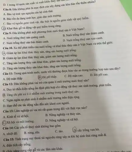 D. 1 trong 10 nước sản xuất và xuất khẩu thủy sản dân
Câu 8: Đâu không phải là mục đích của xây dựng các khu bảo tồn thiên nhiên?
A. Bảo vệ tính vẹn nguyên của hệ sinh thái.
B. Bảo tồn đa dạng sinh học, giáo dục môi trường.
C. Bảo vệ nguồn gene sinh vật, đặc biệt là nguồn gene sinh vật quý hiếm.
(D) Khai thác gỗ và động vật quý hiếm trong rừng.
Câu 9: Đâu không phải một phương thức nuôi thuỷ sản ở Việt Nam?
B. Nuôi trồng thuỷ sản thâm canh
A. Nuôi trồng thuỷ sản quảng canh.
D. Nuôi trồng thuỷ sản xen canh.
C. Nuôi trồng thuỷ sản bán thâm canh.
Câu 10. Xu thế phát triển của nuôi trồng và khai thác thủy sản ở Việt Nam và trên thế giới:
(A) Giảm áp lực khai thác thủy sản , tǎng sản lượng nuôi trồng.
B. Giảm áp lực khai thác thủy sản,, giảm sản lượng nuôi trồng.
C. Tǎng sản lượng thủy sản khai thác , giảm sản lượng nuôi trồng.
D. Tǎng sản lượng thủy sản khai thác , tǎng sản lượng nuôi trồng.
Câu 11: Trong quá trình nuôi, nước vôi thường được bón vào ao trong trường hợp nào sau đây?
A. Độ mặn thấp
B. Độ pH thấp.
C. Độ mặn cao.
D. Độ pH cao.
Câu 12: Đâu không phải vai trò của quản lí môi trường nuôi thuỷ sản?
A. Duy trì điều kiện sống ổn định phù hợp cho động vật thuỷ sản sinh trưởng, phát triển.
B. Tǎng chi phí xử lí ô nhiễm môi trường trong nuôi thuỷ sản.
C. Ngǎn ngừa sự phát sinh ô nhiễm môi trường trên diện rộng.
D. Hạn chế các tác động xấu đến sức khoẻ con người.
Câu 13: Lâm nghiệp có vai trò rất quan trọng đối với lĩnh vực nào?
B. Nông nghiệp và thủy sản.
A. Kinh tế và xã hội.
D. Nông nghiệp và xã hội.
(C.) Xã hội và môi trường.
Câu 14: Các yếu tố thuỷ sinh không bao gồm
C. tảo.
(D) cây trồng ven bờ.
A. nhiệt độ.
B. rong, rêu.
Câu 15: Tỉnh trạng suy thoái tài nguyên rừng xảy ra khi hệ sinh thái rừng mất đi
A. diện tích cây trồng.
B. chức nǎng cung cấp gỗ và các lâm sản kháC.
.......................... cho