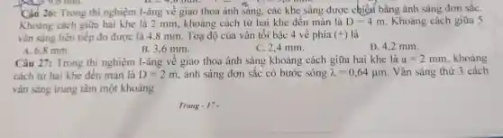 D. -1,0 mm.I hard
Câu 26:Trong thi nghiệm I-âng vê giao thoa ánh sáng . các khe sáng được chiếx bằng ánh sáng đơn sắC.
Khoảng cách giữa hai khe là 2 mm , khoảng cách từ hai khe đến màn là D=4m . Khoảng cách giữa 5
vân sáng liên tiếp đo được là 4.8 mm . Toạ độ của vân tối bậc 4 về phía (+) là
B. 3.6 mm.
A. 6.8 mm.
C. 2.4 mm.
D. 42 mm.
Câu 27:Trong thi nghiệm I-âng vê giao thoa ánh sáng khoảng cách giữa hai khe là a=2mm , khoảng
cách từ hai khe đến màn là D=2m . ánh sáng đơn sắc có bước sóng lambda =0,64mu m . Vân sáng thứ 3 cách
vân sáng trung tâm một khoảng