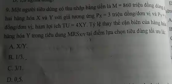 D. 1,0 nghình GOISS:
9. Một người tiêu dùng có thu nhập bằng tiền là
M=860 triệu đồng dùng đ:
hai hàng hóa X và Y với giá tương ứng
P_(x)=3trihat (a)udhat (a)ng/don vị và P_(Y)=6
dhat (o)ng/don vị; hàm lợi ích TU=4XY . Tỷ lệ thay thế cận biên của hàng hóa)
hàng hóa Y trong tiêu dung MRSx/Y
tại điểm lựa chọn tiêu dùng tối ưu là:
A. X/Y
B. 1/3
C. 3/1
D. 0,5.
Đ
A