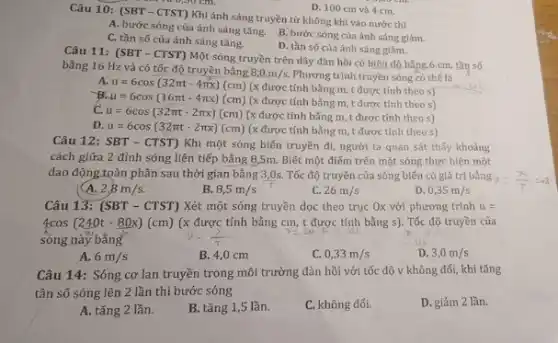 D. 100 cm và 4 cm.
Câu 10: (SBT -CTST) Khi ánh sáng truyền từ không khí vào nước thì
0,30 cm
A. bước sóng của ánh sáng tǎng.
B. bước sóng của ánh sáng giảm.
C. tần số của ánh sáng tǎng.
D. tần số của ánh sáng giảm.
Câu 11: (SBT - CTST)Một sóng truyền trên dây đàn hồi có biên độ bằng 6 cm, tần số
bằng 16 Hz và có tốc độ truyền bằng
8,0m/s Phương trình truyền sóng có thế là
u=6cos(32pi t-4pi x)(cm)
(x được tính bằng m, t được tính theo s)
mu =6cos(16pi t-4pi x)(cm) (x được tính bằng m, t được tính theo s)
C. u=6cos(32pi t-2pi x)(cm) (x được tính bằng m t được tính theo s)
D. u=6cos(32pi t-2pi x)(cm) (x được tính bằng m, t được tính theo s)
Câu 12: SBT-CTST) Khi một sóng biến truyền đi, người ta quan sát thấy khoảng
cách giữa 2 đỉnh sóng liên tiếp bằng 8,5m. Biết một điểm trên mặt sóng thực hiện một
dao động toàn phần sau thời gian bằng 3,0s. Tốc độ truyền của sóng biến có giá trị bằng
2,8m/s.
B. 8,5m/s
C. 26m/s
D 0,35m/s
Câu 13: (SBT-CTST) Xét một sóng truyền dọc theo trục Ox với phương trình u=
4cos(240t-80x)(cm) (x được tính bằng cm, t được tính bằng s). Tốc độ truyền của
sóng này bằng
A. 6m/s
B. 4,0 cm
C. 0,33m/s
D. 3,0m/s
Câu 14: Sóng cơ lan truyền trong môi trường đàn hồi với tốc độ v không đối, khi tǎng
tần số sóng lên 2 lần thì bước sóng
D. giảm 2 lần.
A. tǎng 2 lần.
B. tǎng 1,5 lần.
C. không đối.