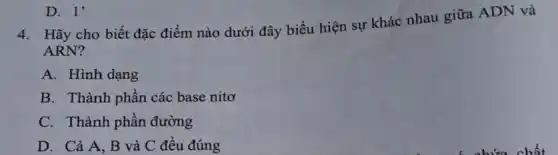 D. 1'
4.Hãy cho biết đặc điểm nào dưới đây biểu hiện sự khác nhau giữa ADN và
ARN?
A. Hình dạng
B. Thành phần các base nito
C. Thành phần đường
D. Cả A, B và C đều đúng